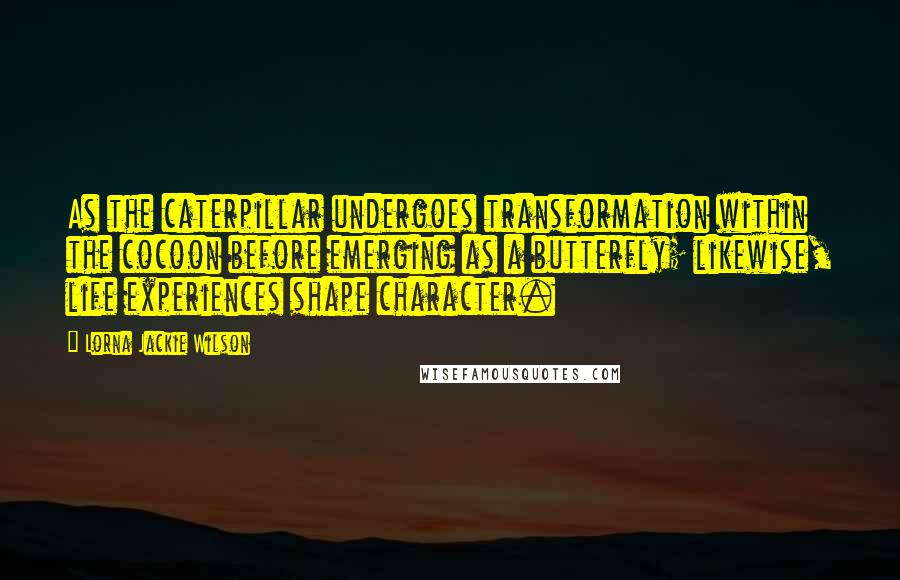 Lorna Jackie Wilson Quotes: As the caterpillar undergoes transformation within the cocoon before emerging as a butterfly; likewise, life experiences shape character.