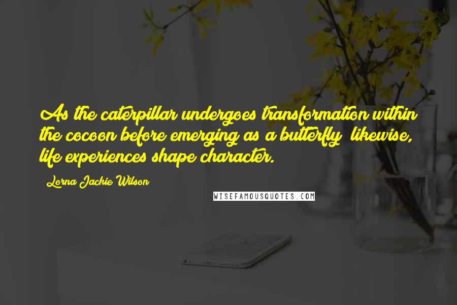 Lorna Jackie Wilson Quotes: As the caterpillar undergoes transformation within the cocoon before emerging as a butterfly; likewise, life experiences shape character.