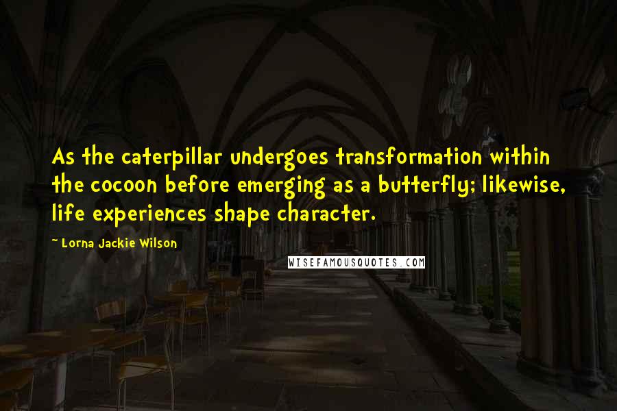 Lorna Jackie Wilson Quotes: As the caterpillar undergoes transformation within the cocoon before emerging as a butterfly; likewise, life experiences shape character.