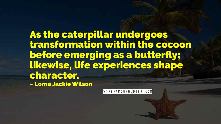 Lorna Jackie Wilson Quotes: As the caterpillar undergoes transformation within the cocoon before emerging as a butterfly; likewise, life experiences shape character.