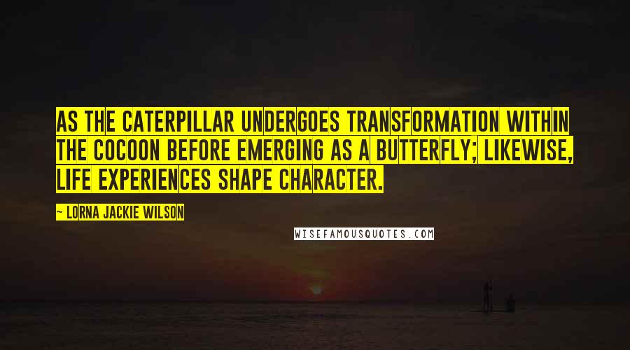 Lorna Jackie Wilson Quotes: As the caterpillar undergoes transformation within the cocoon before emerging as a butterfly; likewise, life experiences shape character.