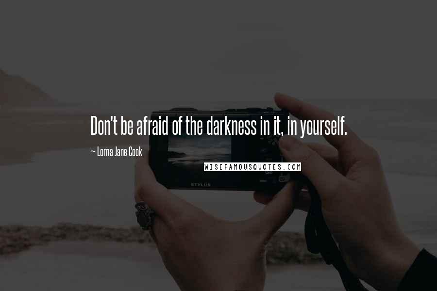 Lorna Jane Cook Quotes: Don't be afraid of the darkness in it, in yourself.