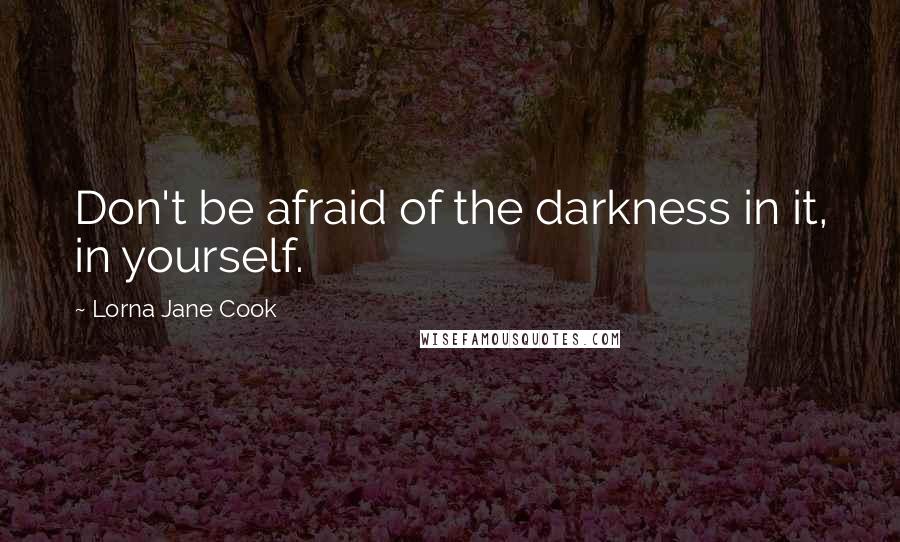 Lorna Jane Cook Quotes: Don't be afraid of the darkness in it, in yourself.