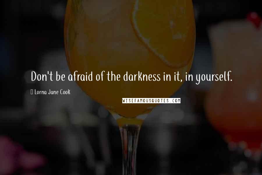 Lorna Jane Cook Quotes: Don't be afraid of the darkness in it, in yourself.