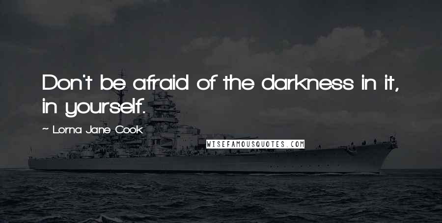 Lorna Jane Cook Quotes: Don't be afraid of the darkness in it, in yourself.