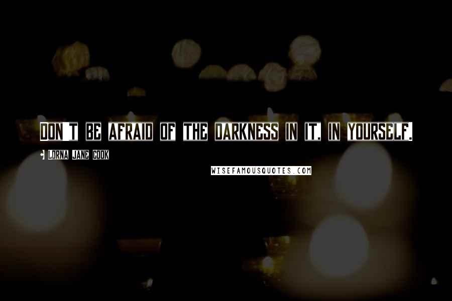 Lorna Jane Cook Quotes: Don't be afraid of the darkness in it, in yourself.