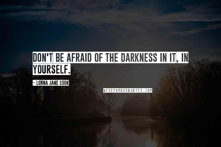 Lorna Jane Cook Quotes: Don't be afraid of the darkness in it, in yourself.