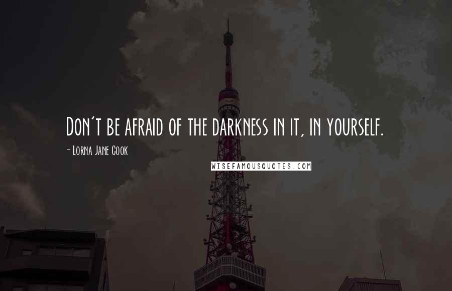 Lorna Jane Cook Quotes: Don't be afraid of the darkness in it, in yourself.