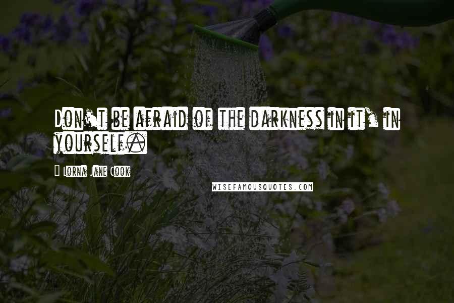 Lorna Jane Cook Quotes: Don't be afraid of the darkness in it, in yourself.