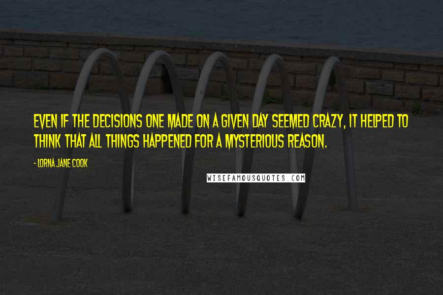 Lorna Jane Cook Quotes: Even if the decisions one made on a given day seemed crazy, it helped to think that all things happened for a mysterious reason.