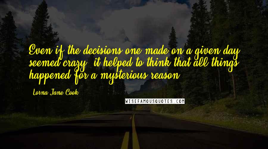 Lorna Jane Cook Quotes: Even if the decisions one made on a given day seemed crazy, it helped to think that all things happened for a mysterious reason.