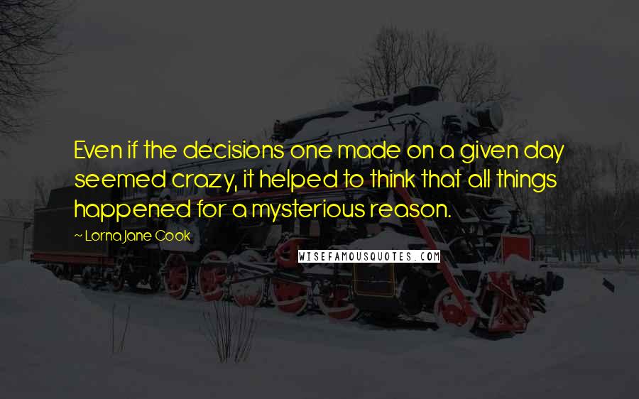 Lorna Jane Cook Quotes: Even if the decisions one made on a given day seemed crazy, it helped to think that all things happened for a mysterious reason.