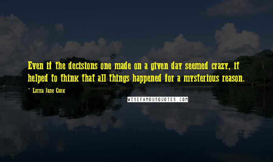 Lorna Jane Cook Quotes: Even if the decisions one made on a given day seemed crazy, it helped to think that all things happened for a mysterious reason.