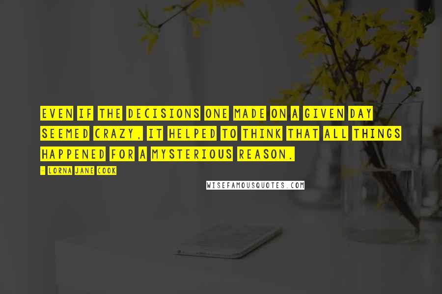 Lorna Jane Cook Quotes: Even if the decisions one made on a given day seemed crazy, it helped to think that all things happened for a mysterious reason.