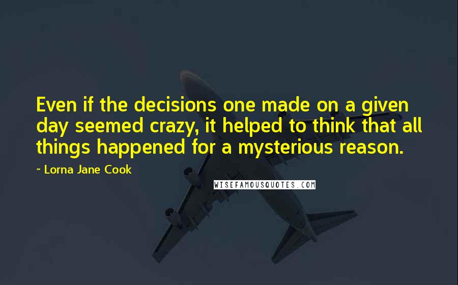 Lorna Jane Cook Quotes: Even if the decisions one made on a given day seemed crazy, it helped to think that all things happened for a mysterious reason.