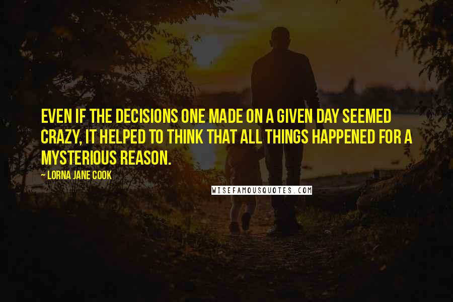 Lorna Jane Cook Quotes: Even if the decisions one made on a given day seemed crazy, it helped to think that all things happened for a mysterious reason.