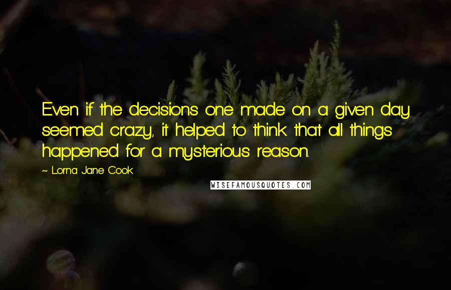 Lorna Jane Cook Quotes: Even if the decisions one made on a given day seemed crazy, it helped to think that all things happened for a mysterious reason.