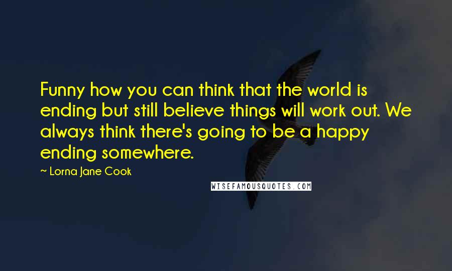 Lorna Jane Cook Quotes: Funny how you can think that the world is ending but still believe things will work out. We always think there's going to be a happy ending somewhere.