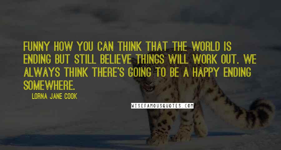 Lorna Jane Cook Quotes: Funny how you can think that the world is ending but still believe things will work out. We always think there's going to be a happy ending somewhere.