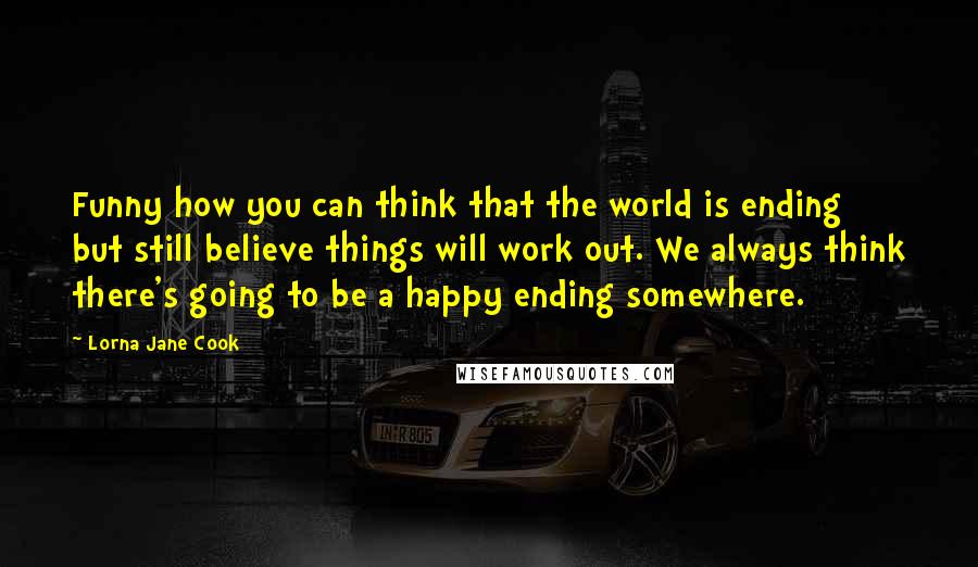 Lorna Jane Cook Quotes: Funny how you can think that the world is ending but still believe things will work out. We always think there's going to be a happy ending somewhere.