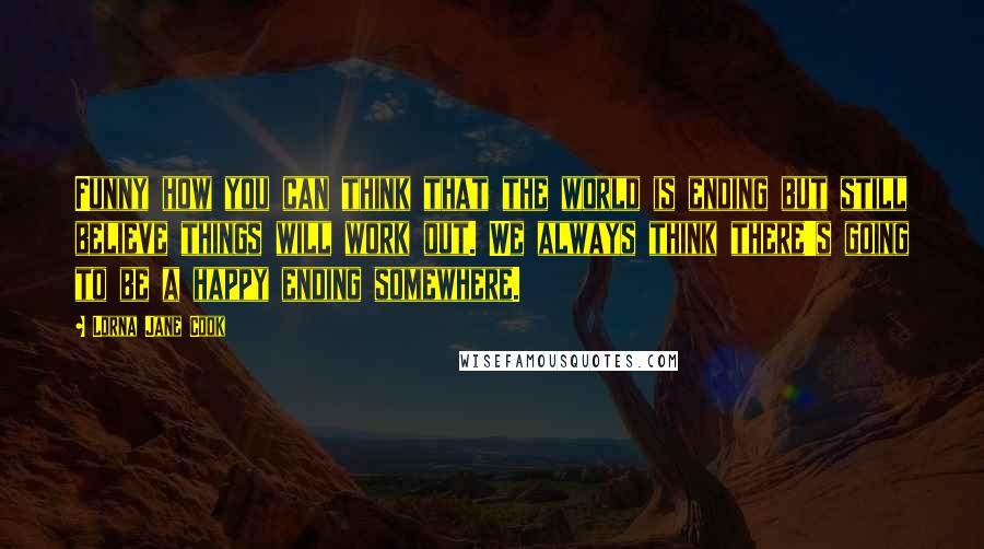 Lorna Jane Cook Quotes: Funny how you can think that the world is ending but still believe things will work out. We always think there's going to be a happy ending somewhere.