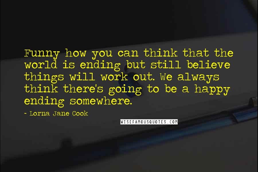 Lorna Jane Cook Quotes: Funny how you can think that the world is ending but still believe things will work out. We always think there's going to be a happy ending somewhere.