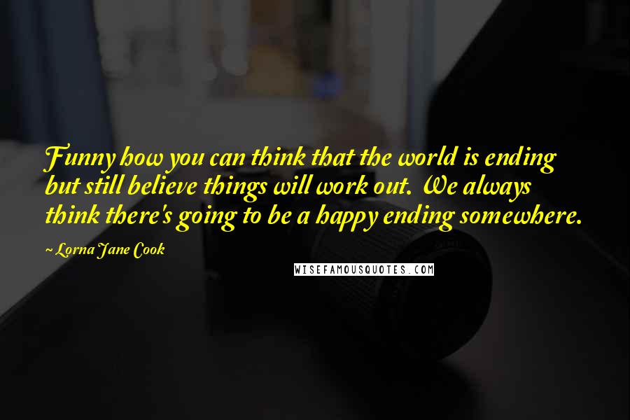 Lorna Jane Cook Quotes: Funny how you can think that the world is ending but still believe things will work out. We always think there's going to be a happy ending somewhere.