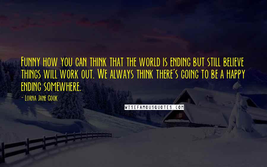 Lorna Jane Cook Quotes: Funny how you can think that the world is ending but still believe things will work out. We always think there's going to be a happy ending somewhere.