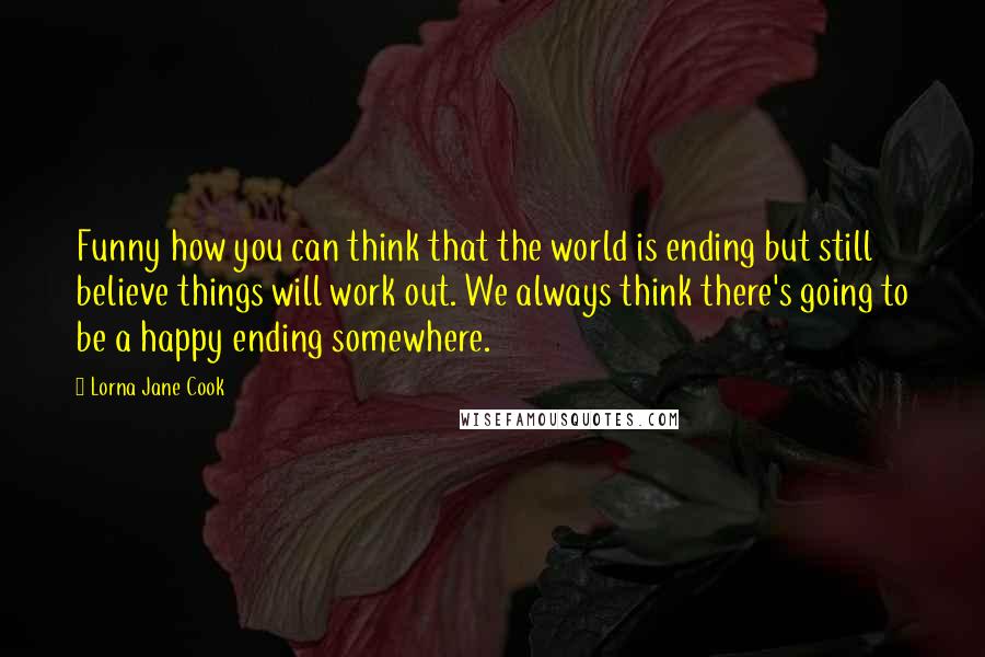 Lorna Jane Cook Quotes: Funny how you can think that the world is ending but still believe things will work out. We always think there's going to be a happy ending somewhere.