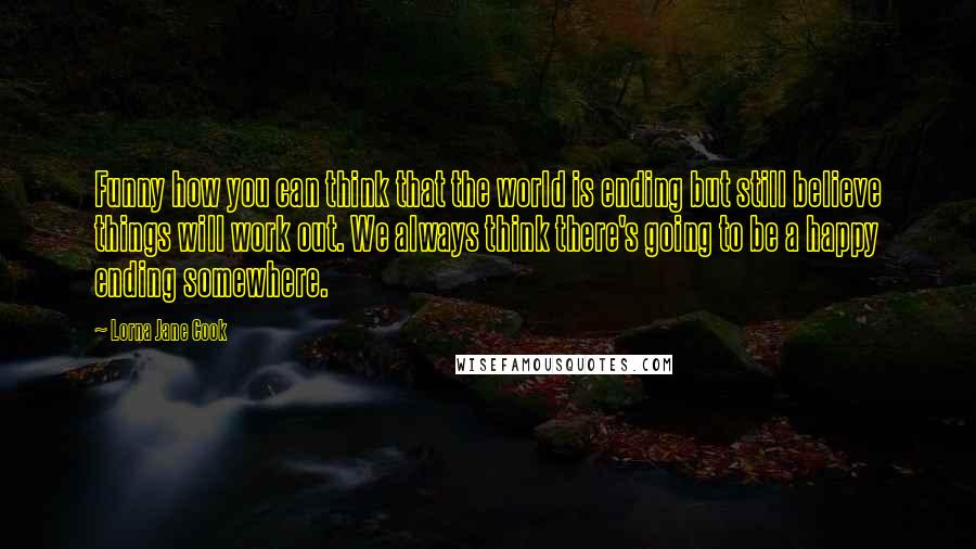 Lorna Jane Cook Quotes: Funny how you can think that the world is ending but still believe things will work out. We always think there's going to be a happy ending somewhere.