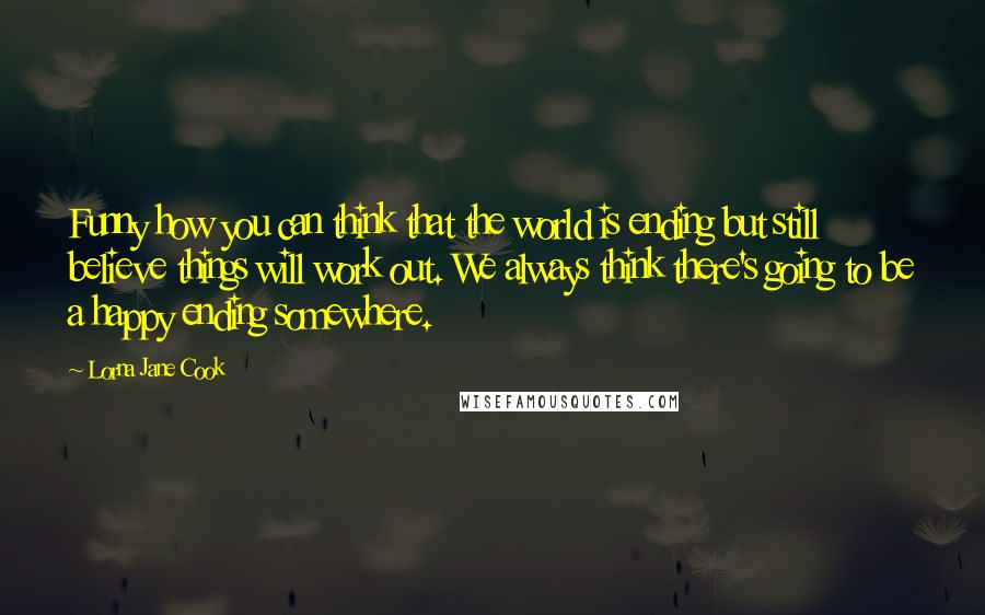 Lorna Jane Cook Quotes: Funny how you can think that the world is ending but still believe things will work out. We always think there's going to be a happy ending somewhere.