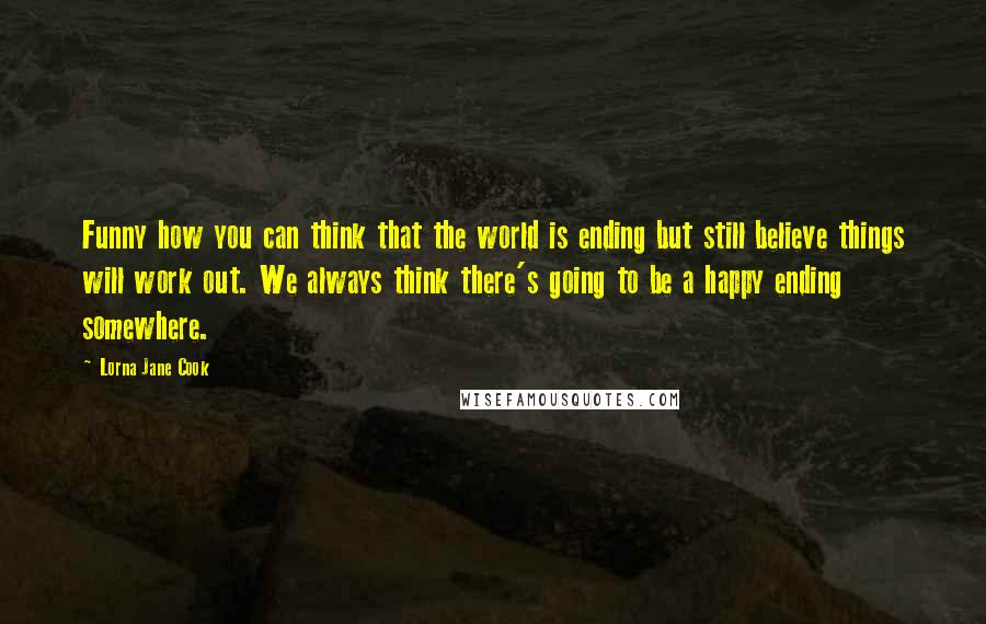 Lorna Jane Cook Quotes: Funny how you can think that the world is ending but still believe things will work out. We always think there's going to be a happy ending somewhere.