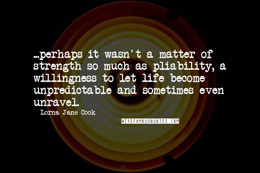 Lorna Jane Cook Quotes: ...perhaps it wasn't a matter of strength so much as pliability, a willingness to let life become unpredictable and sometimes even unravel.