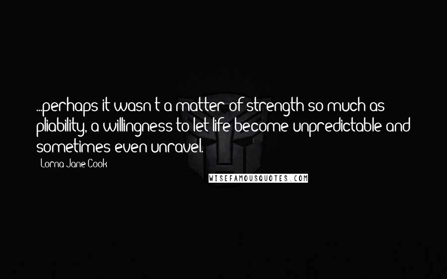 Lorna Jane Cook Quotes: ...perhaps it wasn't a matter of strength so much as pliability, a willingness to let life become unpredictable and sometimes even unravel.