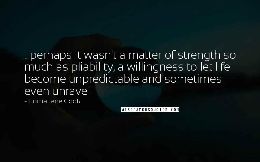 Lorna Jane Cook Quotes: ...perhaps it wasn't a matter of strength so much as pliability, a willingness to let life become unpredictable and sometimes even unravel.