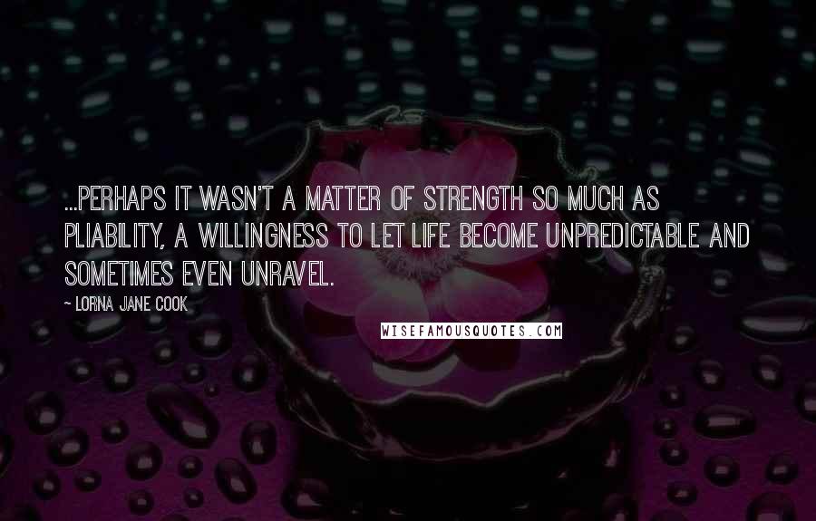 Lorna Jane Cook Quotes: ...perhaps it wasn't a matter of strength so much as pliability, a willingness to let life become unpredictable and sometimes even unravel.