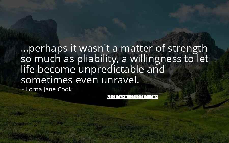 Lorna Jane Cook Quotes: ...perhaps it wasn't a matter of strength so much as pliability, a willingness to let life become unpredictable and sometimes even unravel.