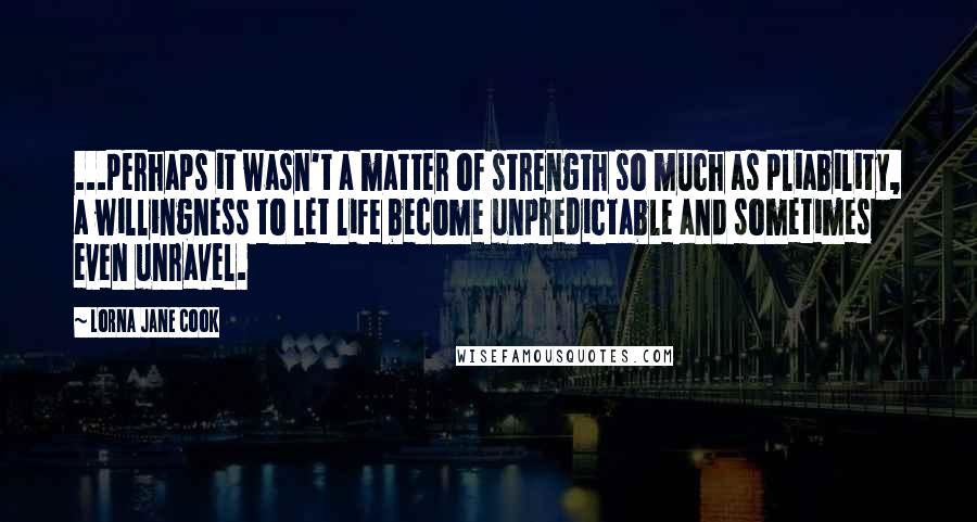 Lorna Jane Cook Quotes: ...perhaps it wasn't a matter of strength so much as pliability, a willingness to let life become unpredictable and sometimes even unravel.