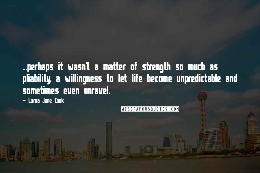 Lorna Jane Cook Quotes: ...perhaps it wasn't a matter of strength so much as pliability, a willingness to let life become unpredictable and sometimes even unravel.