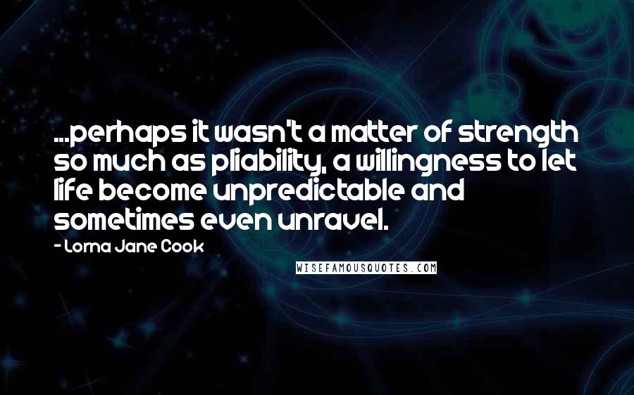 Lorna Jane Cook Quotes: ...perhaps it wasn't a matter of strength so much as pliability, a willingness to let life become unpredictable and sometimes even unravel.