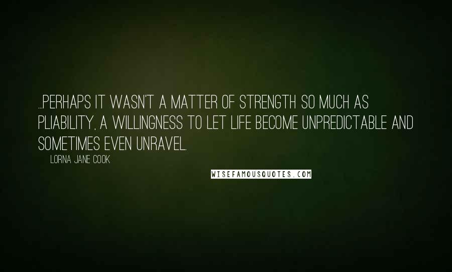 Lorna Jane Cook Quotes: ...perhaps it wasn't a matter of strength so much as pliability, a willingness to let life become unpredictable and sometimes even unravel.