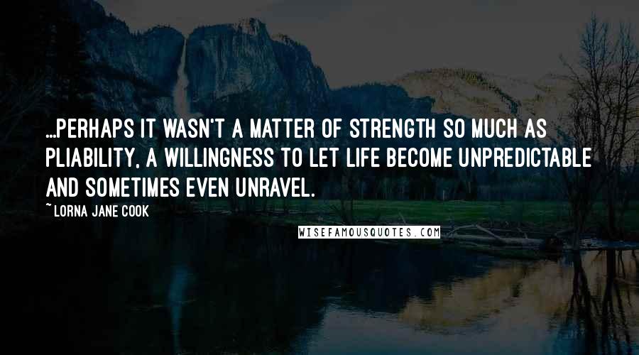 Lorna Jane Cook Quotes: ...perhaps it wasn't a matter of strength so much as pliability, a willingness to let life become unpredictable and sometimes even unravel.