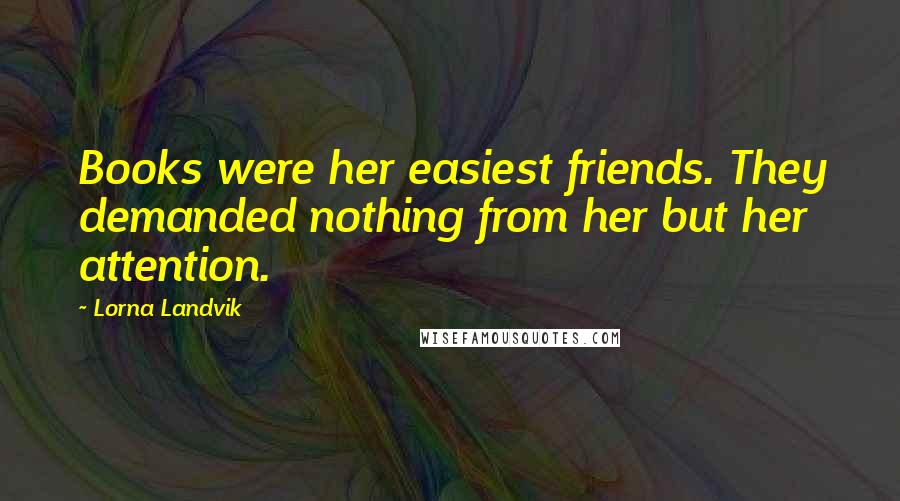 Lorna Landvik Quotes: Books were her easiest friends. They demanded nothing from her but her attention.