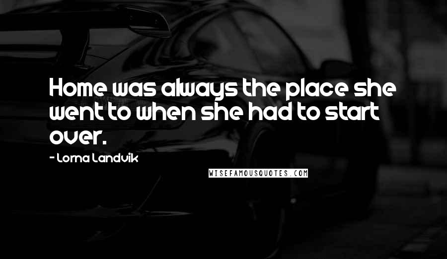 Lorna Landvik Quotes: Home was always the place she went to when she had to start over.