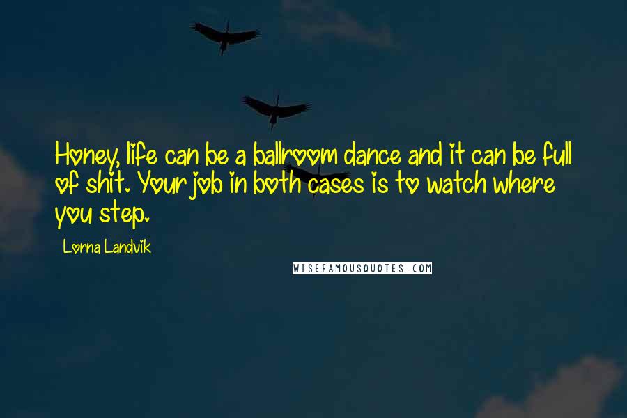 Lorna Landvik Quotes: Honey, life can be a ballroom dance and it can be full of shit. Your job in both cases is to watch where you step.