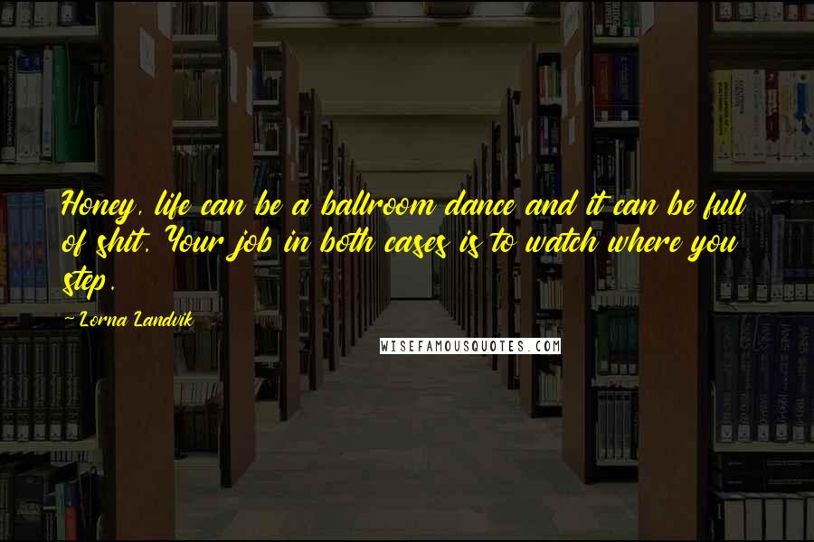 Lorna Landvik Quotes: Honey, life can be a ballroom dance and it can be full of shit. Your job in both cases is to watch where you step.