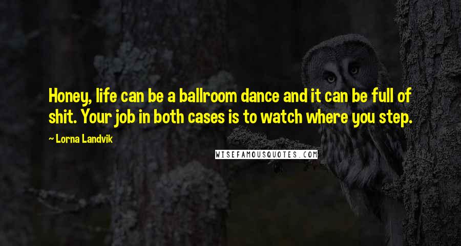 Lorna Landvik Quotes: Honey, life can be a ballroom dance and it can be full of shit. Your job in both cases is to watch where you step.