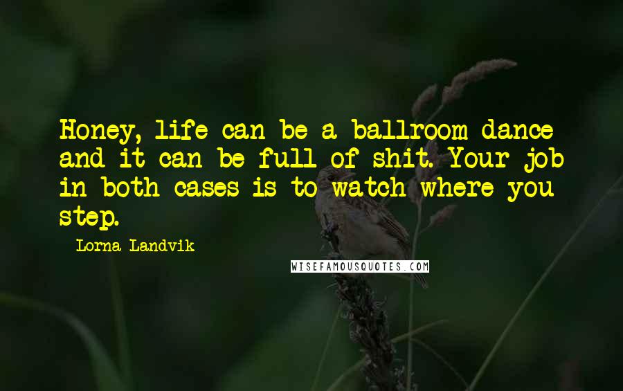 Lorna Landvik Quotes: Honey, life can be a ballroom dance and it can be full of shit. Your job in both cases is to watch where you step.