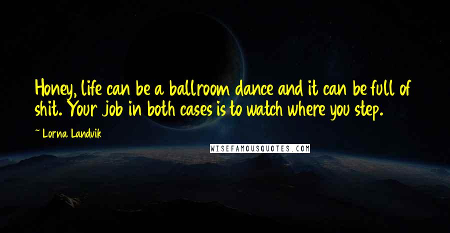 Lorna Landvik Quotes: Honey, life can be a ballroom dance and it can be full of shit. Your job in both cases is to watch where you step.