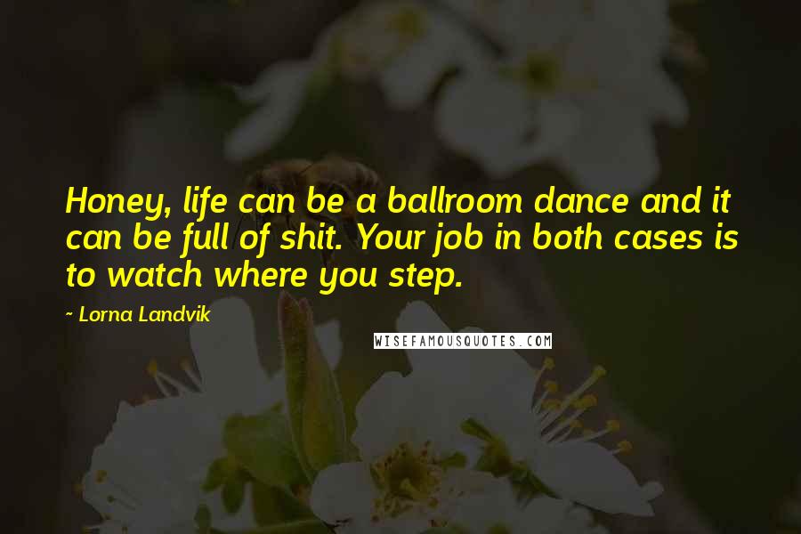 Lorna Landvik Quotes: Honey, life can be a ballroom dance and it can be full of shit. Your job in both cases is to watch where you step.